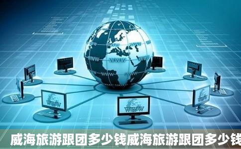 威海旅游跟团多少钱威海旅游跟团多少钱旅游景点及线路安排欣