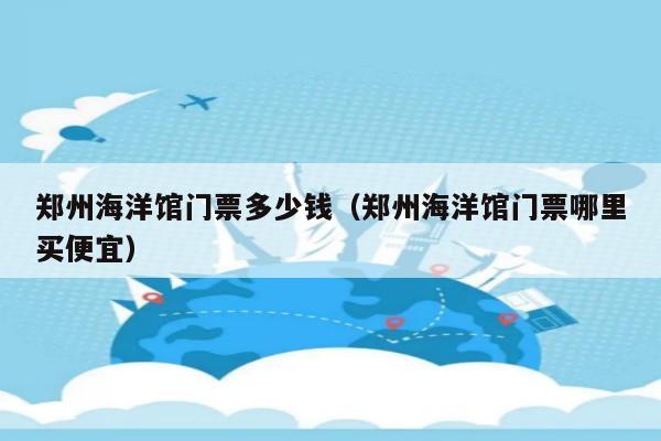 鄭州海洋館門票多少錢(鄭州海洋館門票哪裡買便宜)-景區介紹-親子旅遊