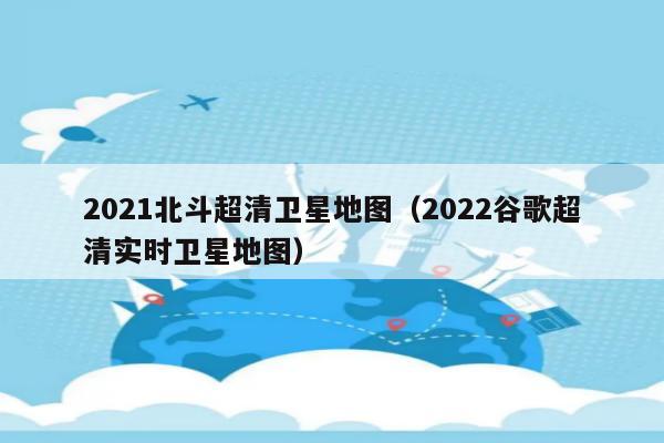 2021北斗超清卫星地图(2022谷歌超清实时卫星地图)