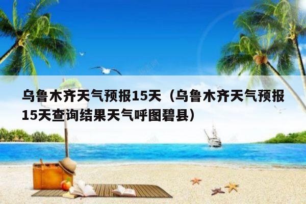 烏魯木齊天氣預報15天(烏魯木齊天氣預報15天查詢結果天氣呼圖碧縣)