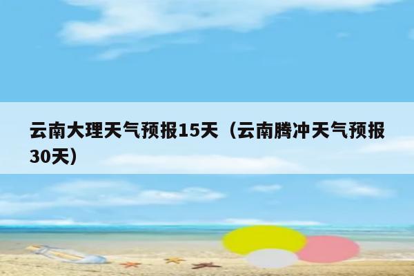 云南大理天气预报15天(云南腾冲天气预报30天)